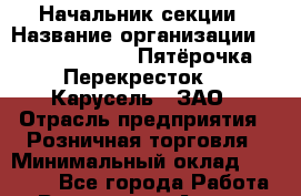 Начальник секции › Название организации ­ X5 Retail Group «Пятёрочка», «Перекресток», «Карусель», ЗАО › Отрасль предприятия ­ Розничная торговля › Минимальный оклад ­ 22 000 - Все города Работа » Вакансии   . Адыгея респ.,Адыгейск г.